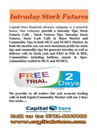 Capital Stars financial advisory company is a research 
house, Our company provide a Intraday Tips, Stock 
Futures Calls , Stock Futures Tips, Intraday Stock 
Futures, Stock Cash Calls in Share Market and 
Commodity Tips in both MCX and NCDEX Market. In 
both the market you can earn maximum profit for stock 
tips and commodity tips.We generate intraday as well as 
delivery calls in Stock cash and F&O in NSE & BSE, 
Commodities including bullions, metals & Agro-commodities 
traded in MCX and NCDEX. 
We provides to all traders fair and accurate trading 
calls in both Equity/Commodity Market with our 2 days 
free trials..... 

