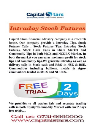 Capital Stars financial advisory company is a research
house, Our company provide a Intraday Tips, Stock
Futures Calls , Stock Futures Tips, Intraday Stock
Futures, Stock Cash Calls in Share Market and
Commodity Tips in both MCX and NCDEX Market. In
both the market you can earn maximum profit for stock
tips and commodity tips.We generate intraday as well as
delivery calls in Stock cash and F&O in NSE & BSE,
Commodities including bullions, metals & Agro-
commodities traded in MCX and NCDEX.
We provides to all traders fair and accurate trading
calls in both Equity/Commodity Market with our 2 days
free trials.....
 