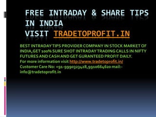 Free INTRADAY & SHARE TIPS In INDIAVISIT TRADETOPROFIT.in BEST INTRADAY TIPS PROVIDER COMPANY IN STOCK MARKET OF INDIA,GET 100% SURE SHOT INTRADAY TRADING CALLS IN NIFTY FUTURES AND CASH AND GET GURANTEED PROFIT DAILY. For more information visit http://www.tradetoprofit.in/ Customer Care No: +91-9990323428,9910664620 mail:-info@tradetoprofit.in 