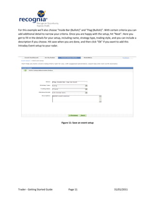 For this example we’ll also choose “Inside Bar (Bullish)” and “Flag (Bullish)”. With certain criteria you can
add additional detail to narrow your criteria. Once you are happy with the setup, hit “Next”. Here you
get to fill in the details for your setup, including name, strategy type, trading style, and you can include a
description if you choose. Hit save when you are done, and then click “Ok” if you want to add this
Intraday Event setup to your radar.




                                        Figure 11: Save an event setup




Trader - Getting Started Guide                Page 11                                    31/01/2011
 