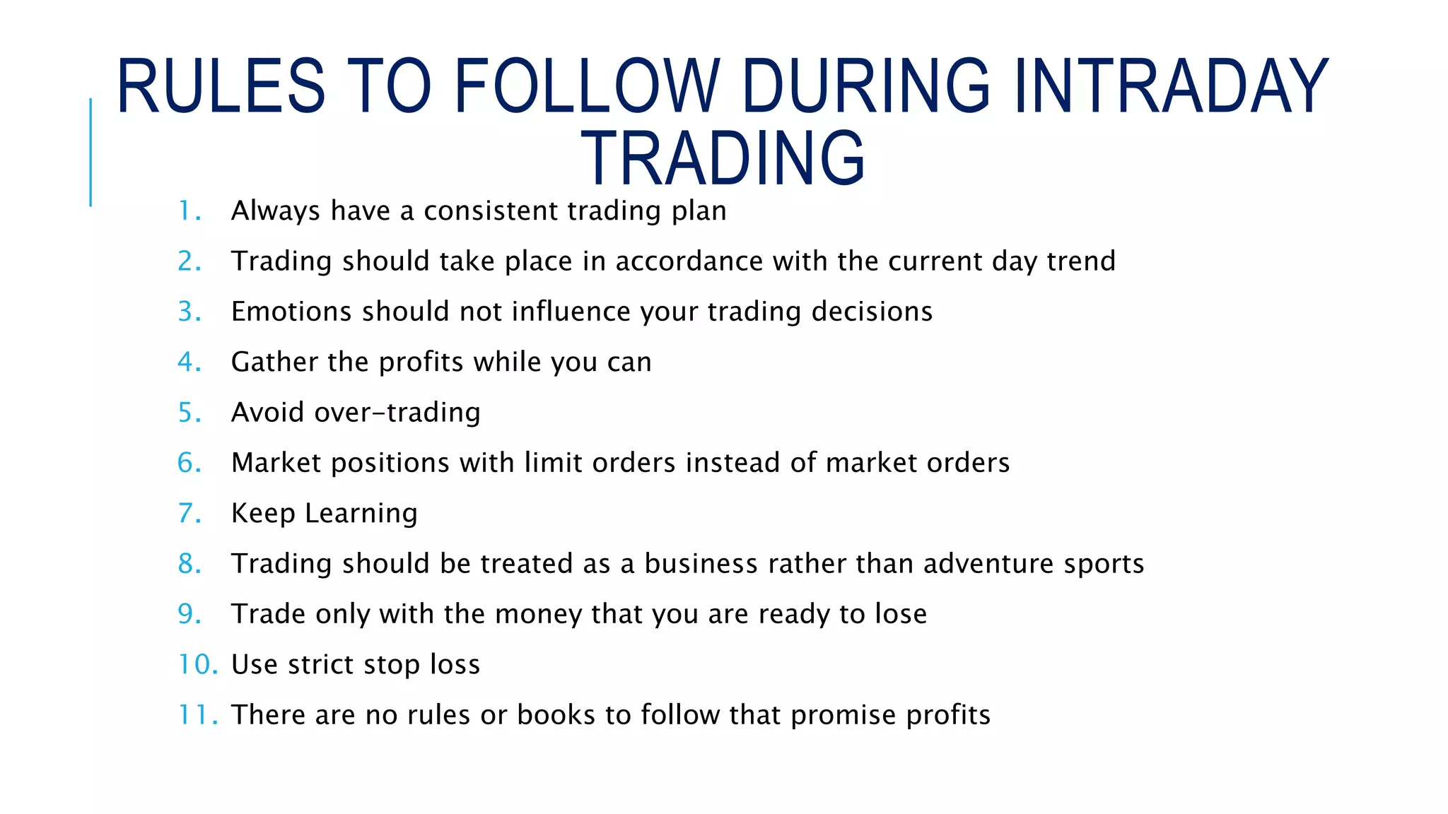 RULES TO FOLLOW DURING INTRADAY
TRADING1. Always have a consistent trading plan
2. Trading should take place in accordance with the current day trend
3. Emotions should not influence your trading decisions
4. Gather the profits while you can
5. Avoid over-trading
6. Market positions with limit orders instead of market orders
7. Keep Learning
8. Trading should be treated as a business rather than adventure sports
9. Trade only with the money that you are ready to lose
10. Use strict stop loss
11. There are no rules or books to follow that promise profits