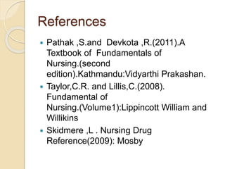 References
 Pathak ,S.and Devkota ,R.(2011).A
Textbook of Fundamentals of
Nursing.(second
edition).Kathmandu:Vidyarthi Prakashan.
 Taylor,C.R. and Lillis,C.(2008).
Fundamental of
Nursing.(Volume1):Lippincott William and
Willikins
 Skidmere ,L . Nursing Drug
Reference(2009): Mosby
 