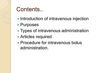Contents..
 Introduction of intravenous injection
 Purposes
 Types of intravenous administration
 Articles required
 Procedure for intravenous bolus
administration.
 