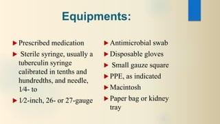 Equipments:
 Prescribed medication
 Sterile syringe, usually a
tuberculin syringe
calibrated in tenths and
hundredths, and needle,
1⁄4- to
 1⁄2-inch, 26- or 27-gauge
 Antimicrobial swab
 Disposable gloves
 Small gauze square
 PPE, as indicated
 Macintosh
 Paper bag or kidney
tray
 