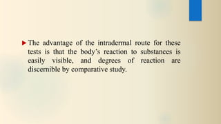  The advantage of the intradermal route for these
tests is that the body’s reaction to substances is
easily visible, and degrees of reaction are
discernible by comparative study.
 