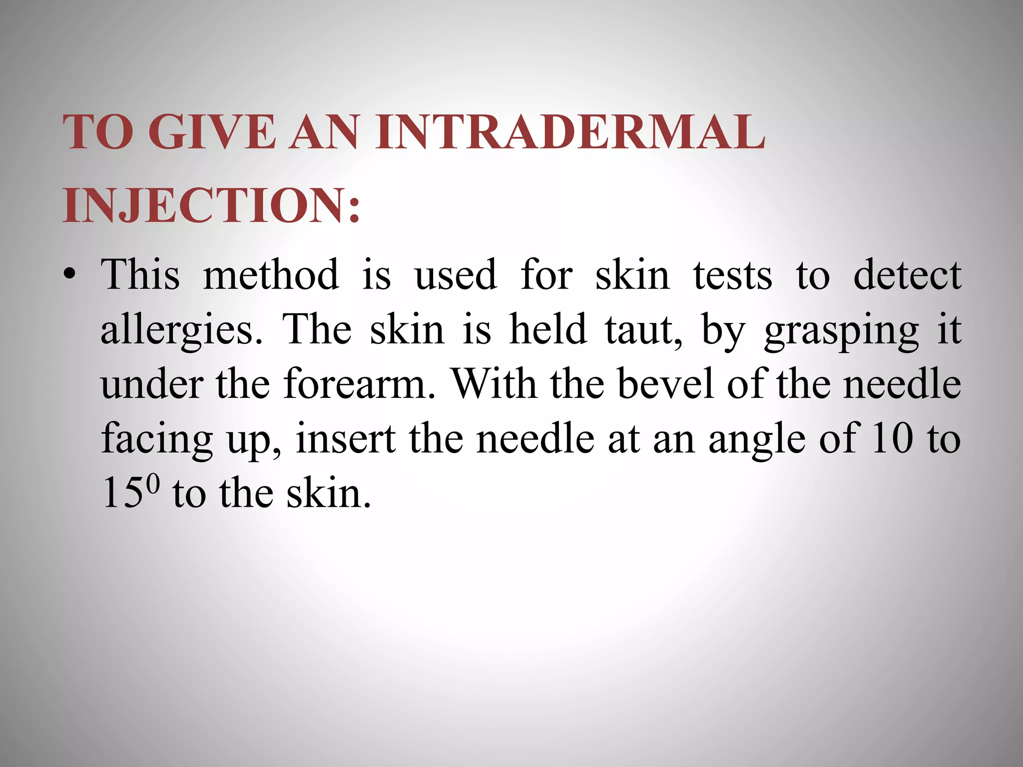 TO GIVE AN INTRADERMAL
INJECTION:
• This method is used for skin tests to detect
allergies. The skin is held taut, by grasping it
under the forearm. With the bevel of the needle
facing up, insert the needle at an angle of 10 to
150 to the skin.
 