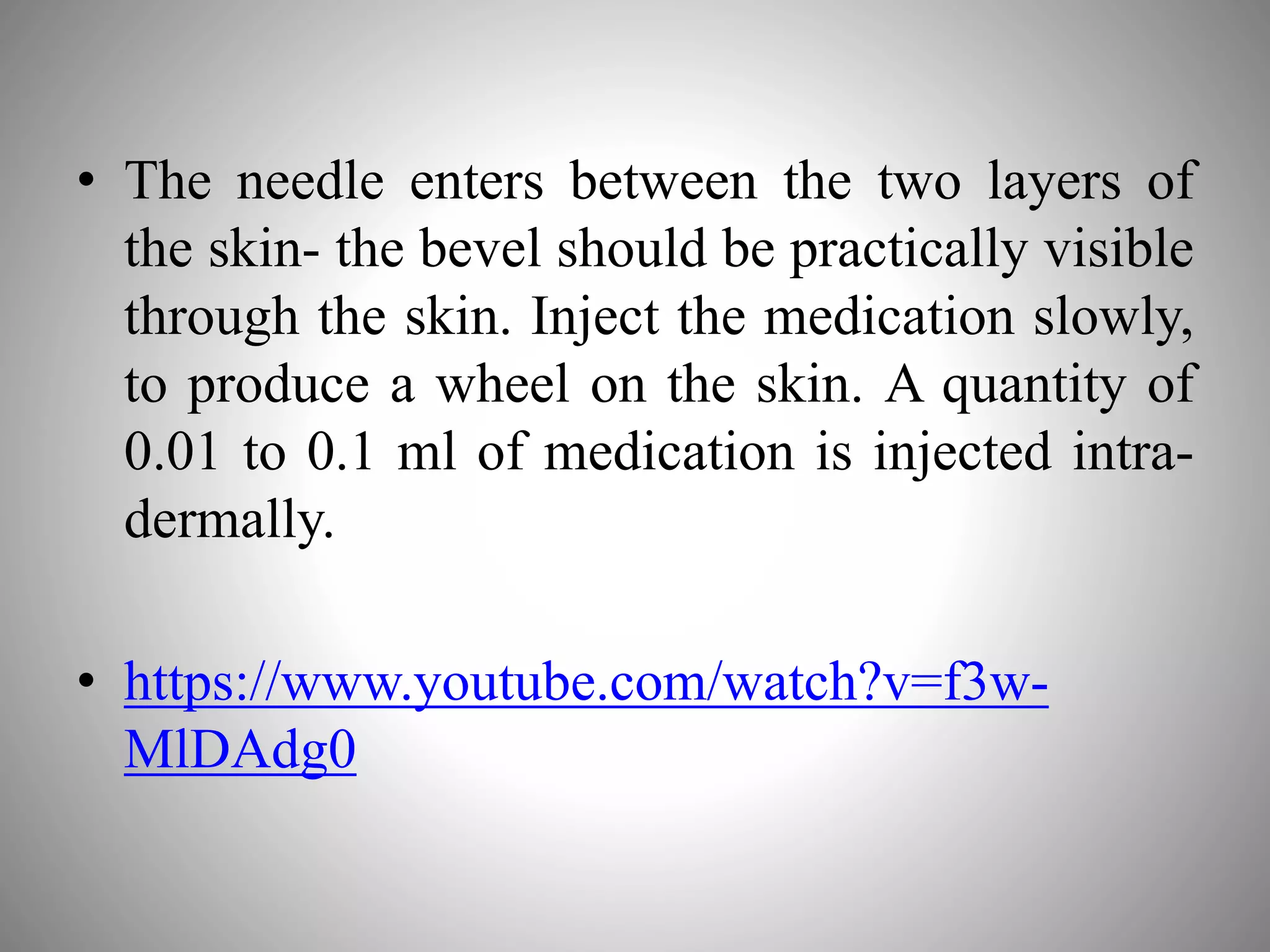 • The needle enters between the two layers of
the skin- the bevel should be practically visible
through the skin. Inject the medication slowly,
to produce a wheel on the skin. A quantity of
0.01 to 0.1 ml of medication is injected intra-
dermally.
• https://www.youtube.com/watch?v=f3w-
MlDAdg0
 