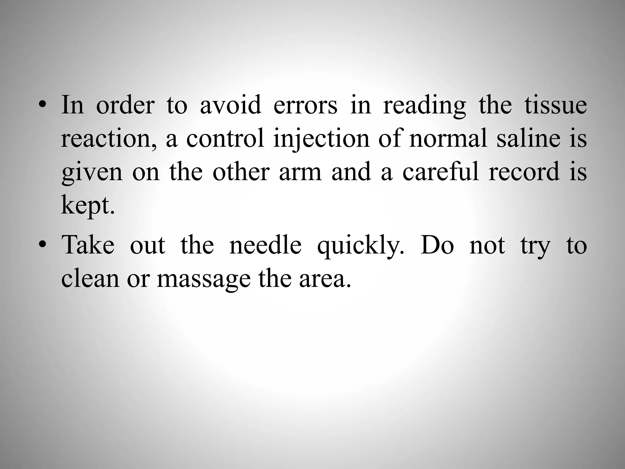 • In order to avoid errors in reading the tissue
reaction, a control injection of normal saline is
given on the other arm and a careful record is
kept.
• Take out the needle quickly. Do not try to
clean or massage the area.
 