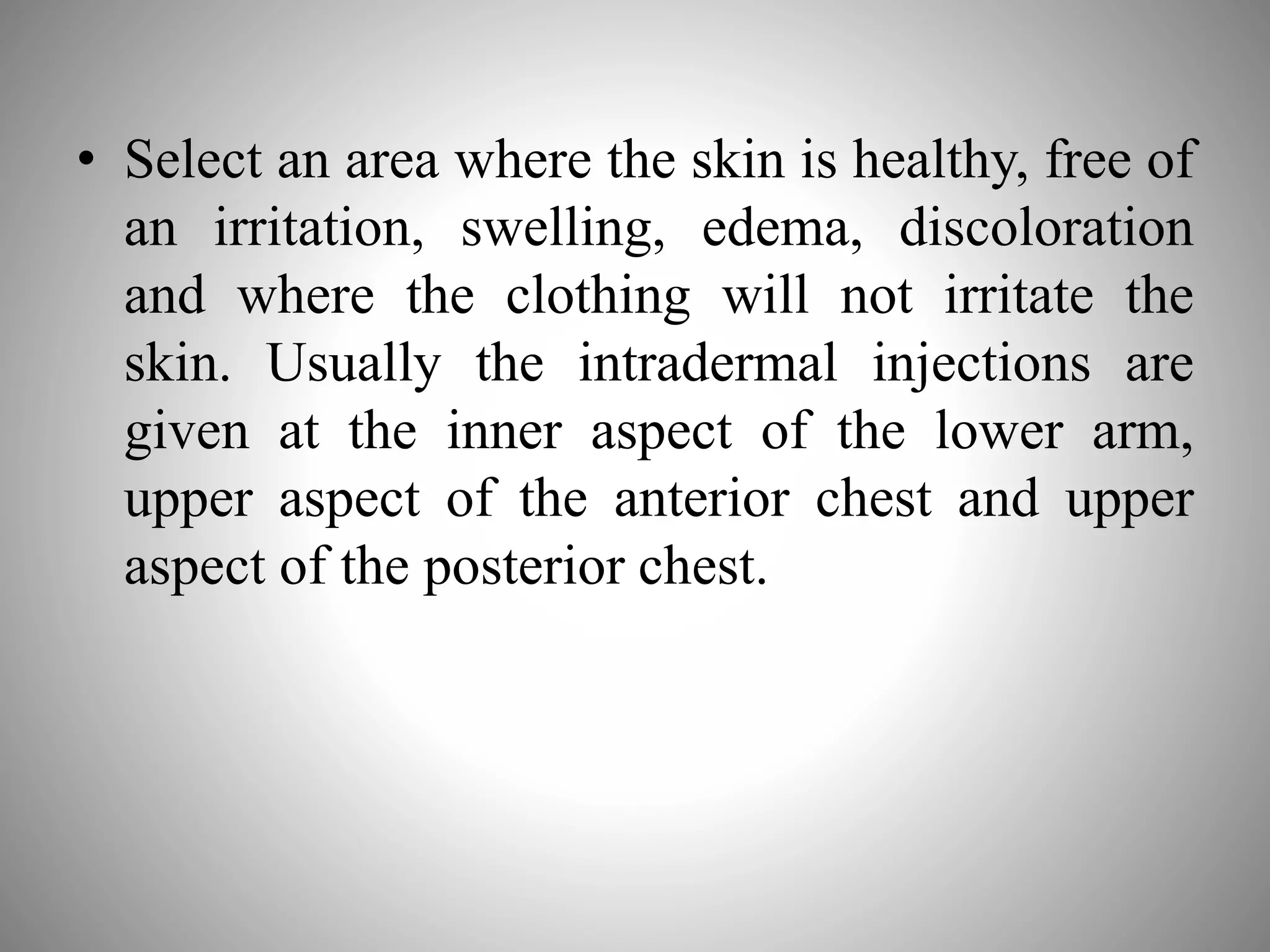 • Select an area where the skin is healthy, free of
an irritation, swelling, edema, discoloration
and where the clothing will not irritate the
skin. Usually the intradermal injections are
given at the inner aspect of the lower arm,
upper aspect of the anterior chest and upper
aspect of the posterior chest.
 