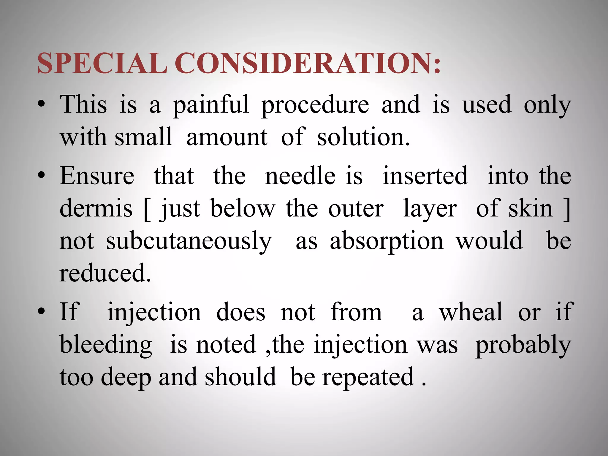 SPECIAL CONSIDERATION:
• This is a painful procedure and is used only
with small amount of solution.
• Ensure that the needle is inserted into the
dermis [ just below the outer layer of skin ]
not subcutaneously as absorption would be
reduced.
• If injection does not from a wheal or if
bleeding is noted ,the injection was probably
too deep and should be repeated .
 