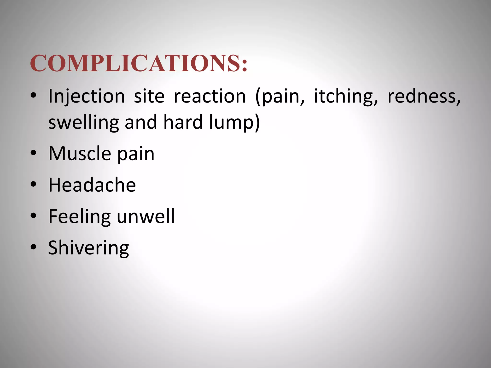 COMPLICATIONS:
• Injection site reaction (pain, itching, redness,
swelling and hard lump)
• Muscle pain
• Headache
• Feeling unwell
• Shivering
 