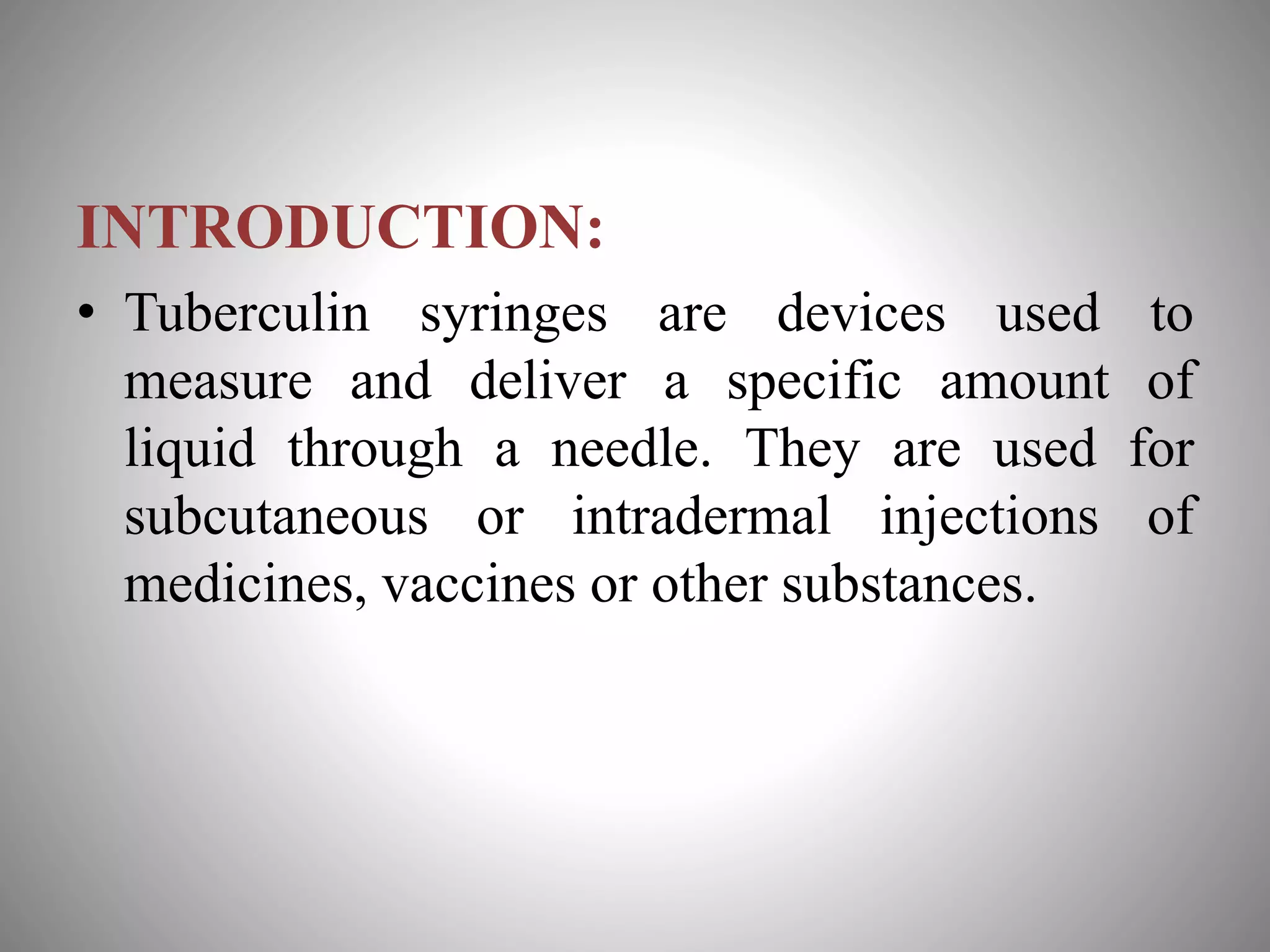 INTRODUCTION:
• Tuberculin syringes are devices used to
measure and deliver a specific amount of
liquid through a needle. They are used for
subcutaneous or intradermal injections of
medicines, vaccines or other substances.
 