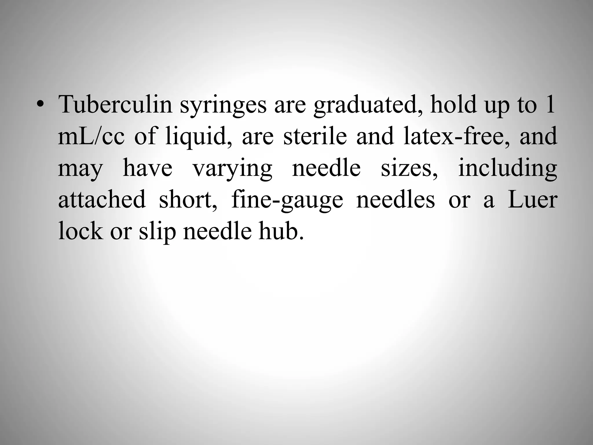 • Tuberculin syringes are graduated, hold up to 1
mL/cc of liquid, are sterile and latex-free, and
may have varying needle sizes, including
attached short, fine-gauge needles or a Luer
lock or slip needle hub.
 