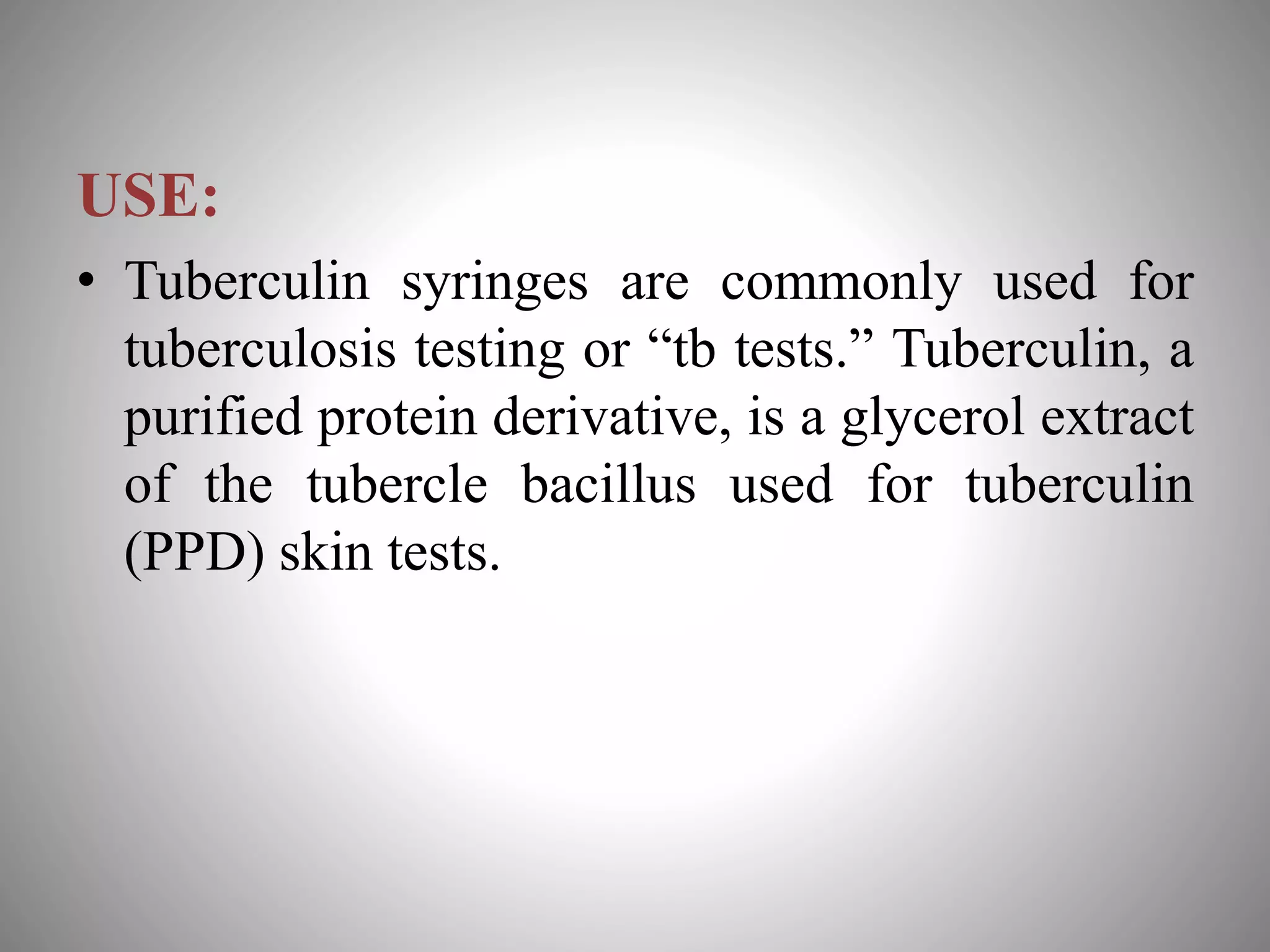 USE:
• Tuberculin syringes are commonly used for
tuberculosis testing or “tb tests.” Tuberculin, a
purified protein derivative, is a glycerol extract
of the tubercle bacillus used for tuberculin
(PPD) skin tests.
 