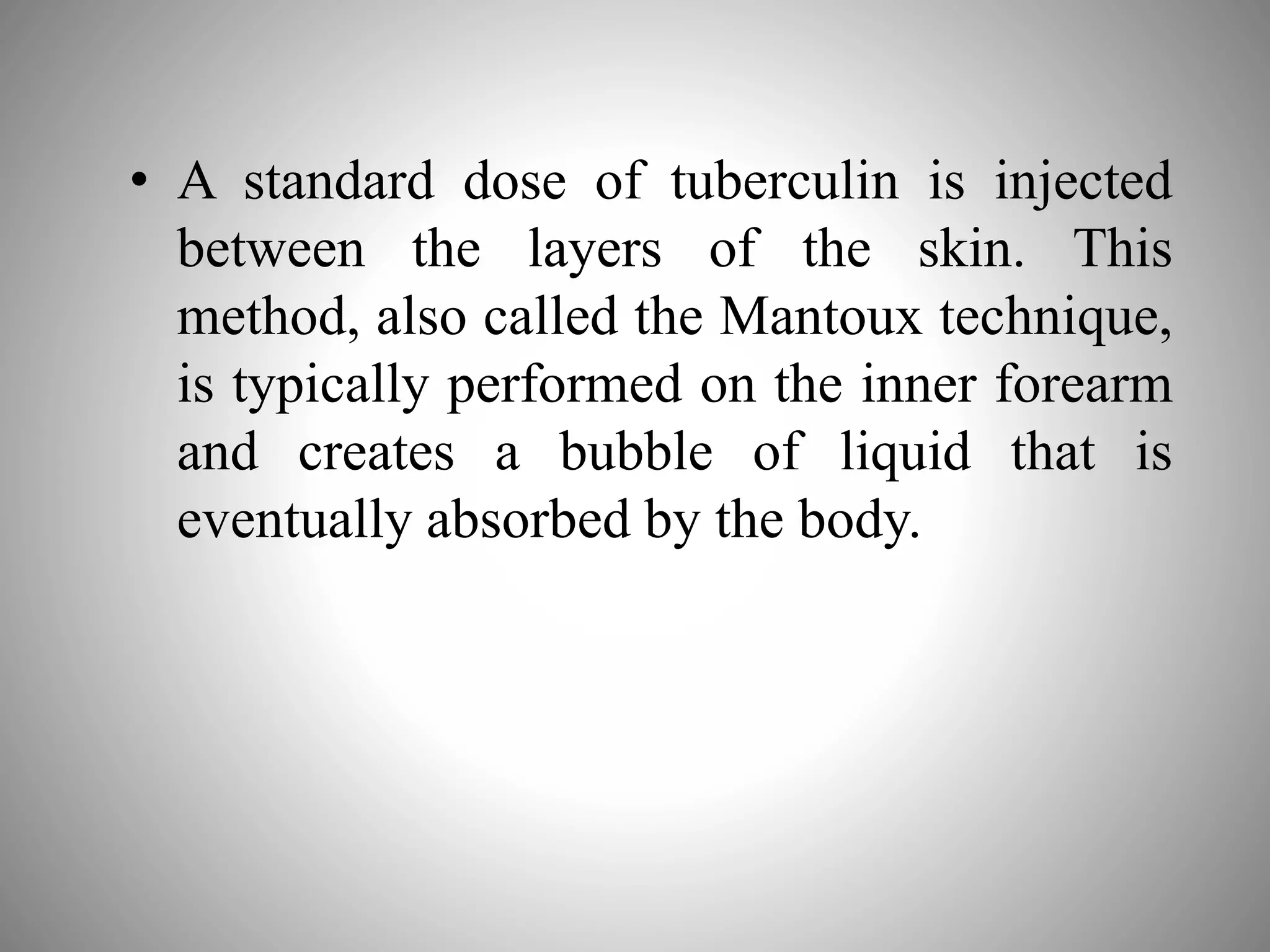 • A standard dose of tuberculin is injected
between the layers of the skin. This
method, also called the Mantoux technique,
is typically performed on the inner forearm
and creates a bubble of liquid that is
eventually absorbed by the body.
 