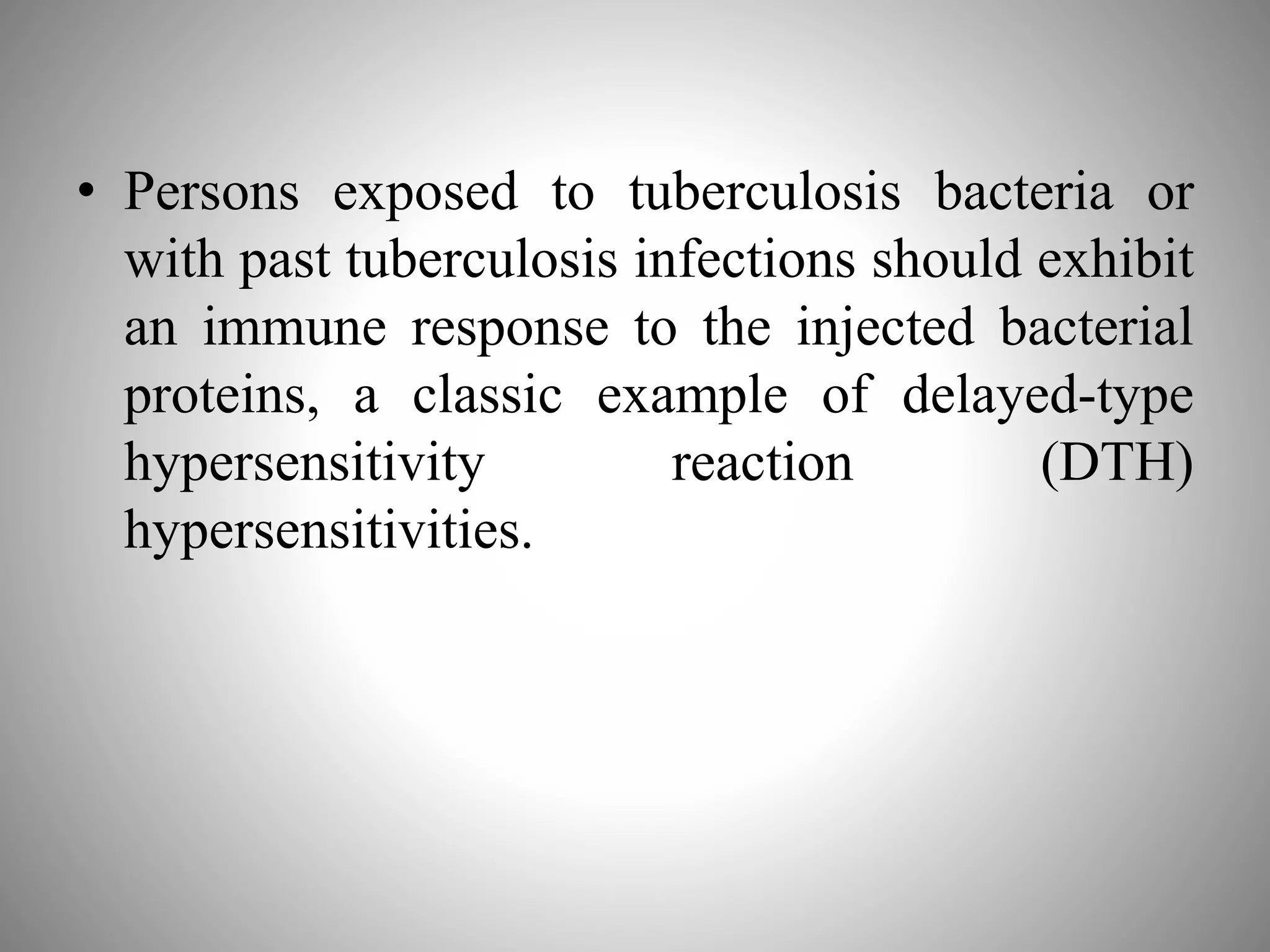 • Persons exposed to tuberculosis bacteria or
with past tuberculosis infections should exhibit
an immune response to the injected bacterial
proteins, a classic example of delayed-type
hypersensitivity reaction (DTH)
hypersensitivities.
 