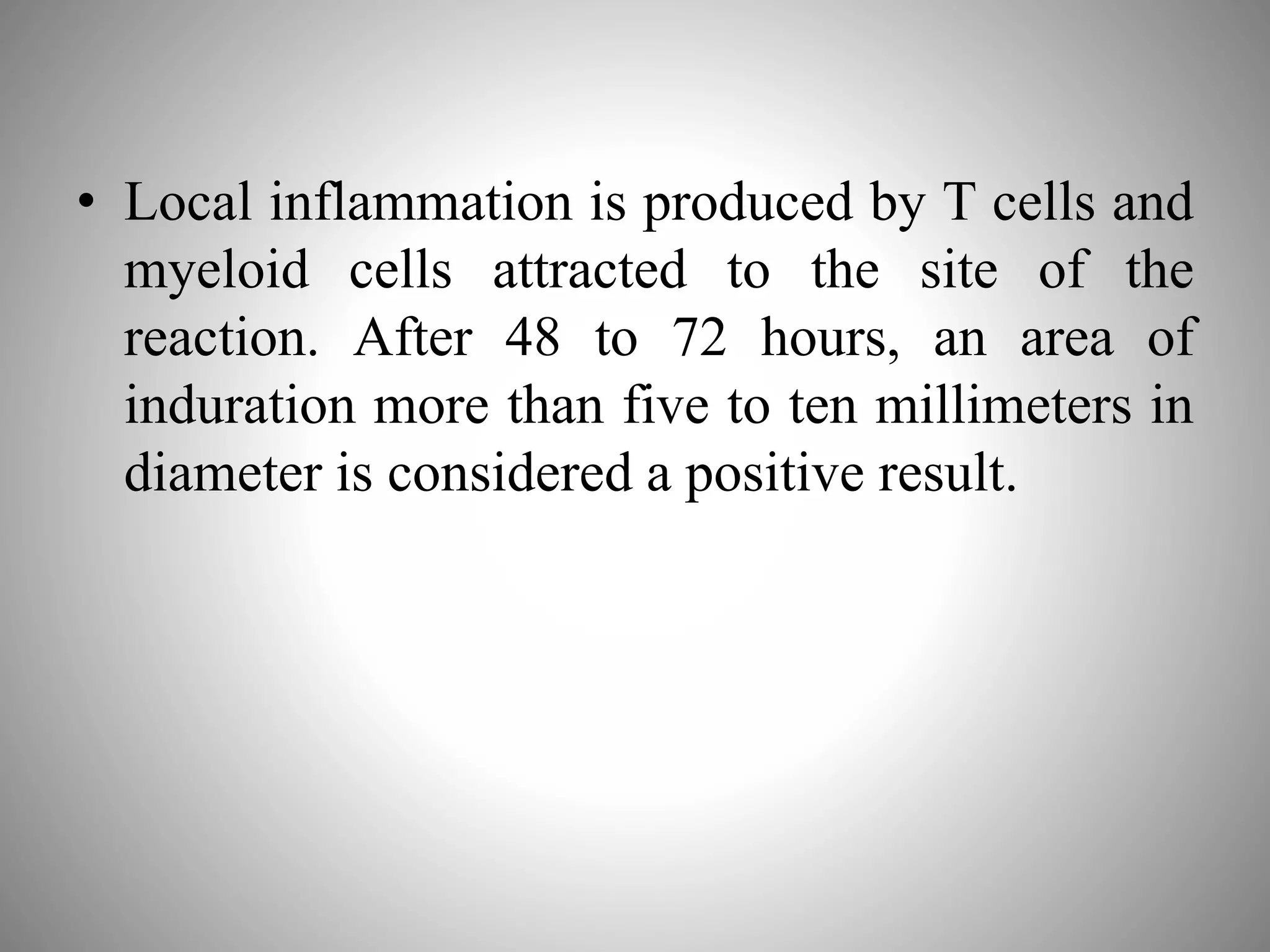 • Local inflammation is produced by T cells and
myeloid cells attracted to the site of the
reaction. After 48 to 72 hours, an area of
induration more than five to ten millimeters in
diameter is considered a positive result.
 
