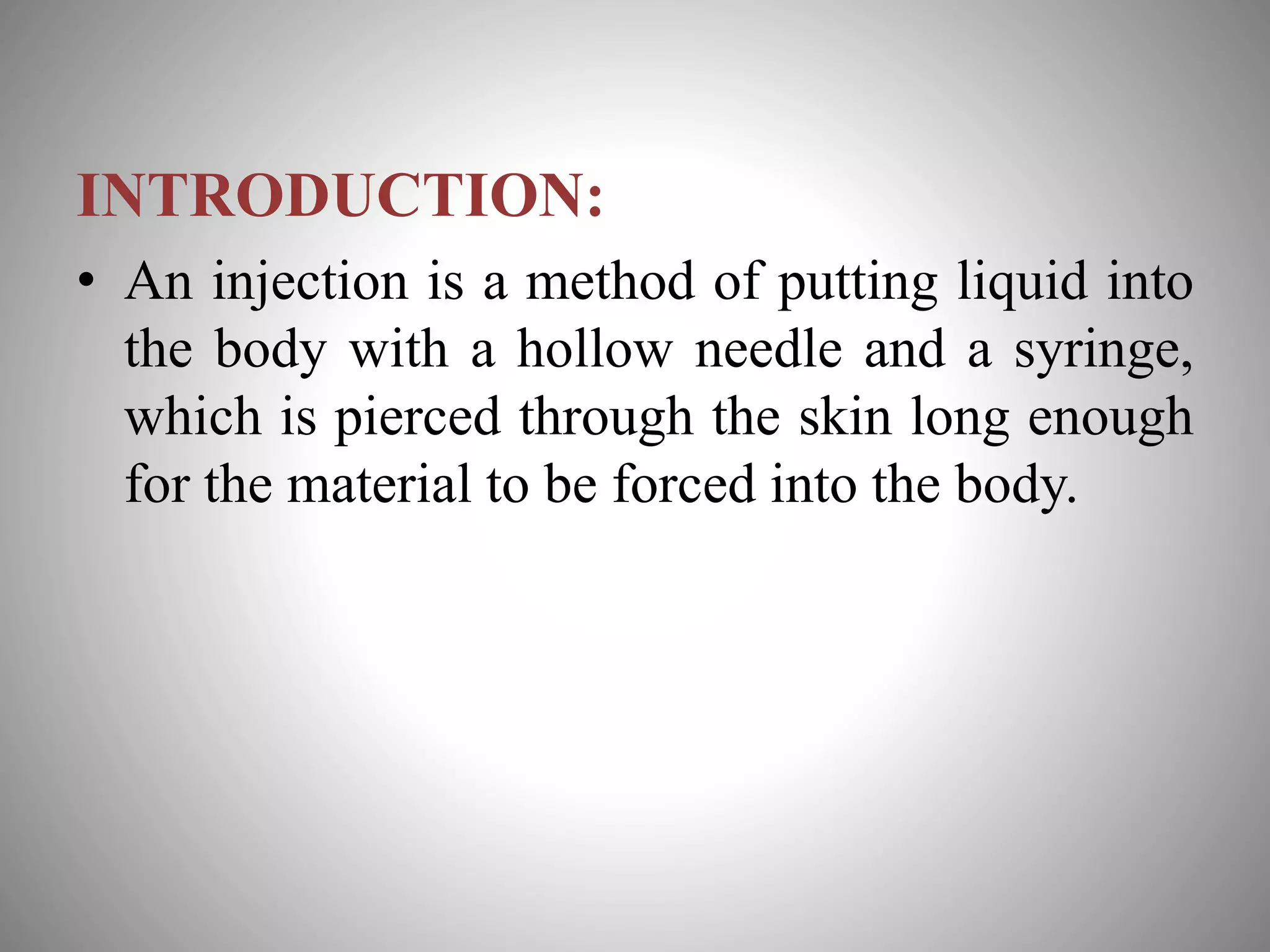 INTRODUCTION:
• An injection is a method of putting liquid into
the body with a hollow needle and a syringe,
which is pierced through the skin long enough
for the material to be forced into the body.
 
