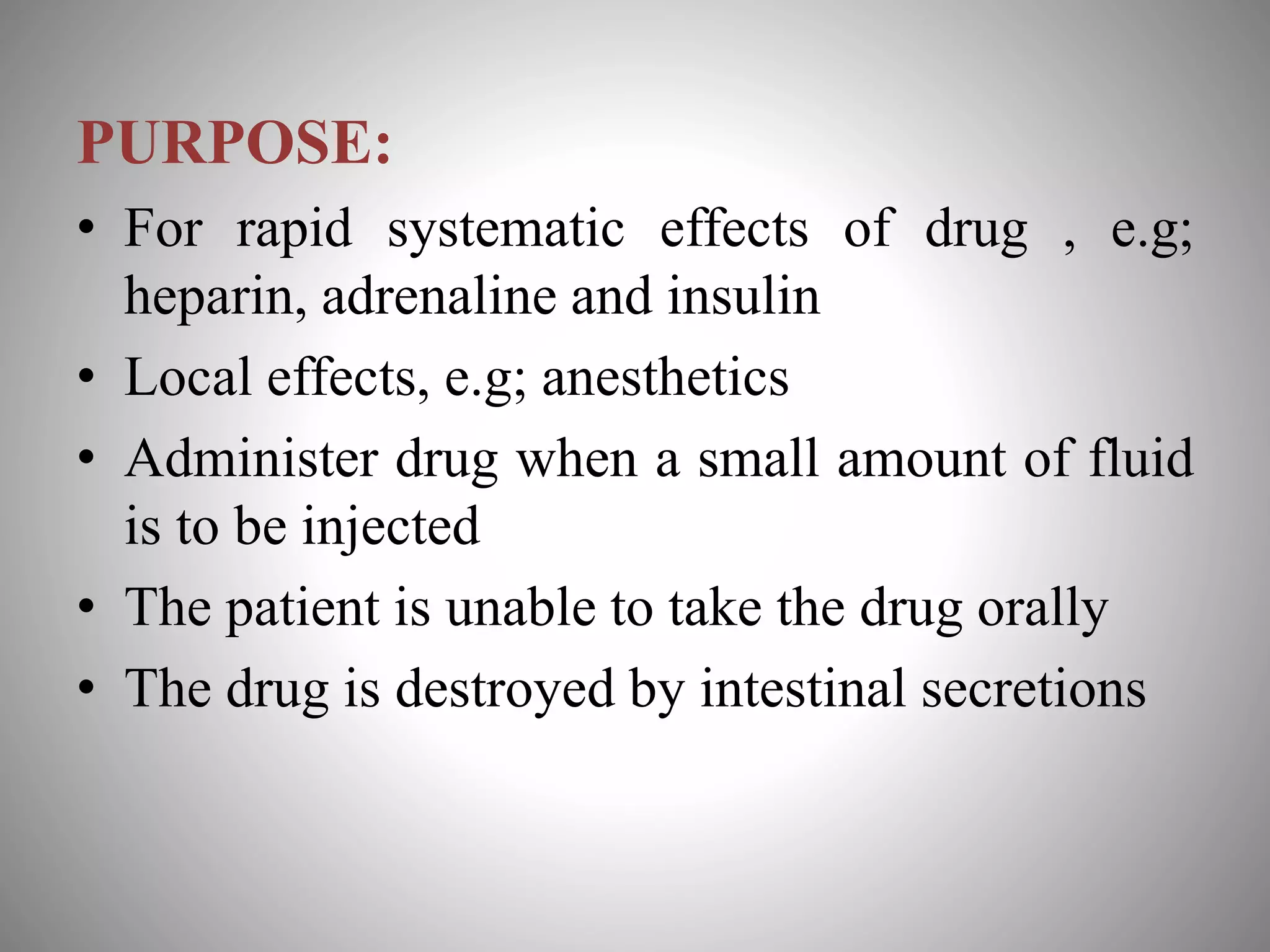 PURPOSE:
• For rapid systematic effects of drug , e.g;
heparin, adrenaline and insulin
• Local effects, e.g; anesthetics
• Administer drug when a small amount of fluid
is to be injected
• The patient is unable to take the drug orally
• The drug is destroyed by intestinal secretions
 
