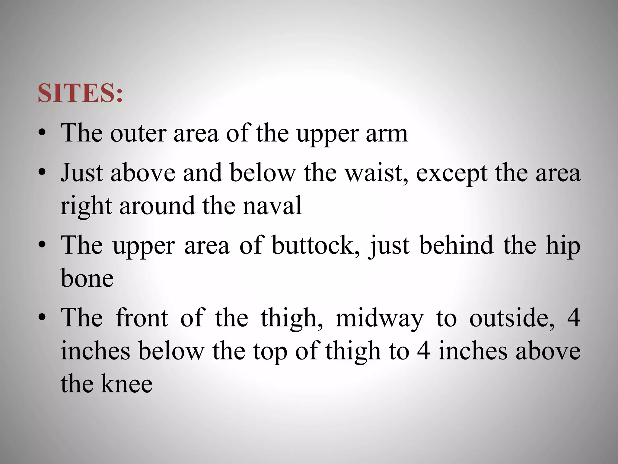 SITES:
• The outer area of the upper arm
• Just above and below the waist, except the area
right around the naval
• The upper area of buttock, just behind the hip
bone
• The front of the thigh, midway to outside, 4
inches below the top of thigh to 4 inches above
the knee
 