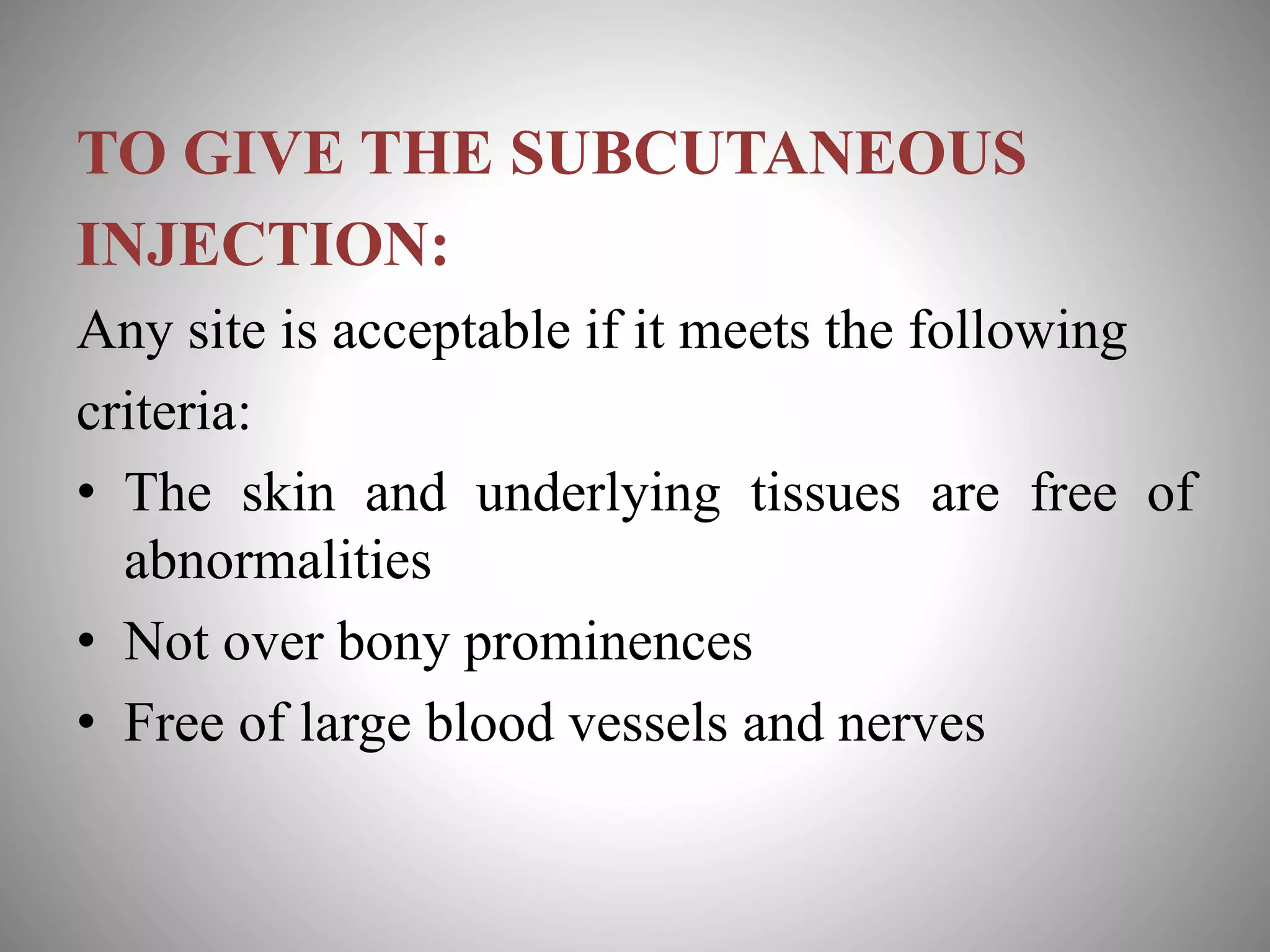 TO GIVE THE SUBCUTANEOUS
INJECTION:
Any site is acceptable if it meets the following
criteria:
• The skin and underlying tissues are free of
abnormalities
• Not over bony prominences
• Free of large blood vessels and nerves
 