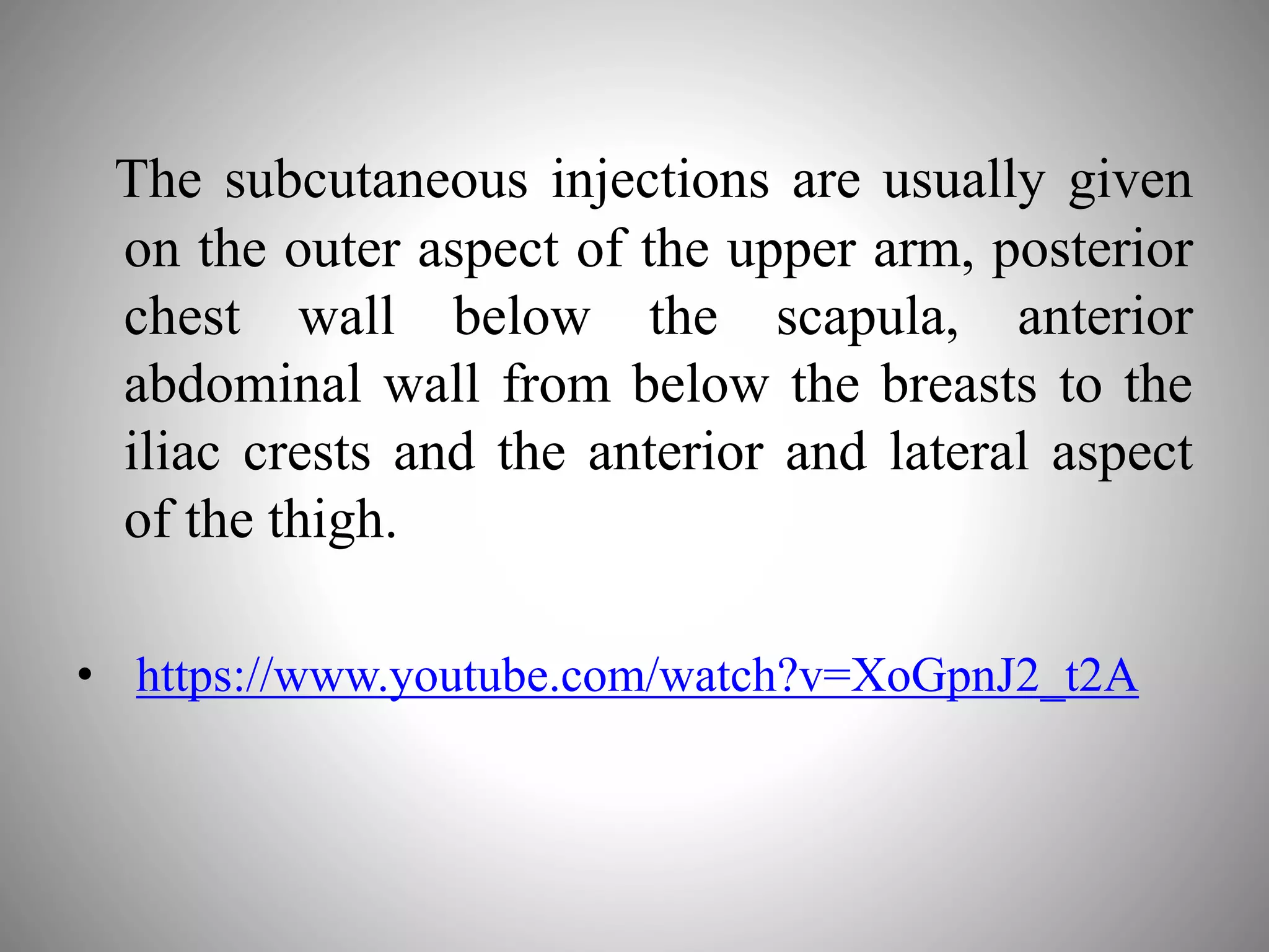 The subcutaneous injections are usually given
on the outer aspect of the upper arm, posterior
chest wall below the scapula, anterior
abdominal wall from below the breasts to the
iliac crests and the anterior and lateral aspect
of the thigh.
• https://www.youtube.com/watch?v=XoGpnJ2_t2A
 