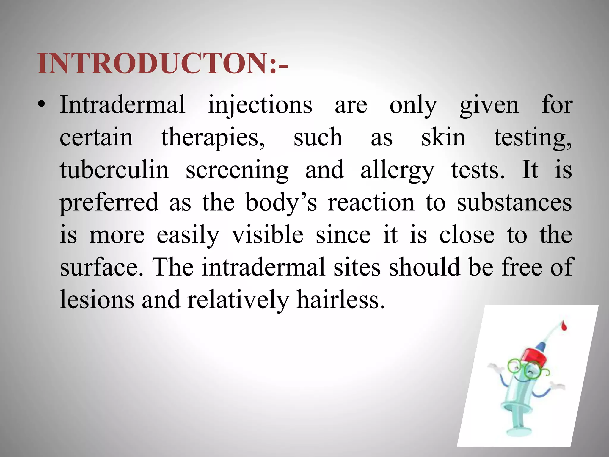 INTRODUCTON:-
• Intradermal injections are only given for
certain therapies, such as skin testing,
tuberculin screening and allergy tests. It is
preferred as the body’s reaction to substances
is more easily visible since it is close to the
surface. The intradermal sites should be free of
lesions and relatively hairless.
 
