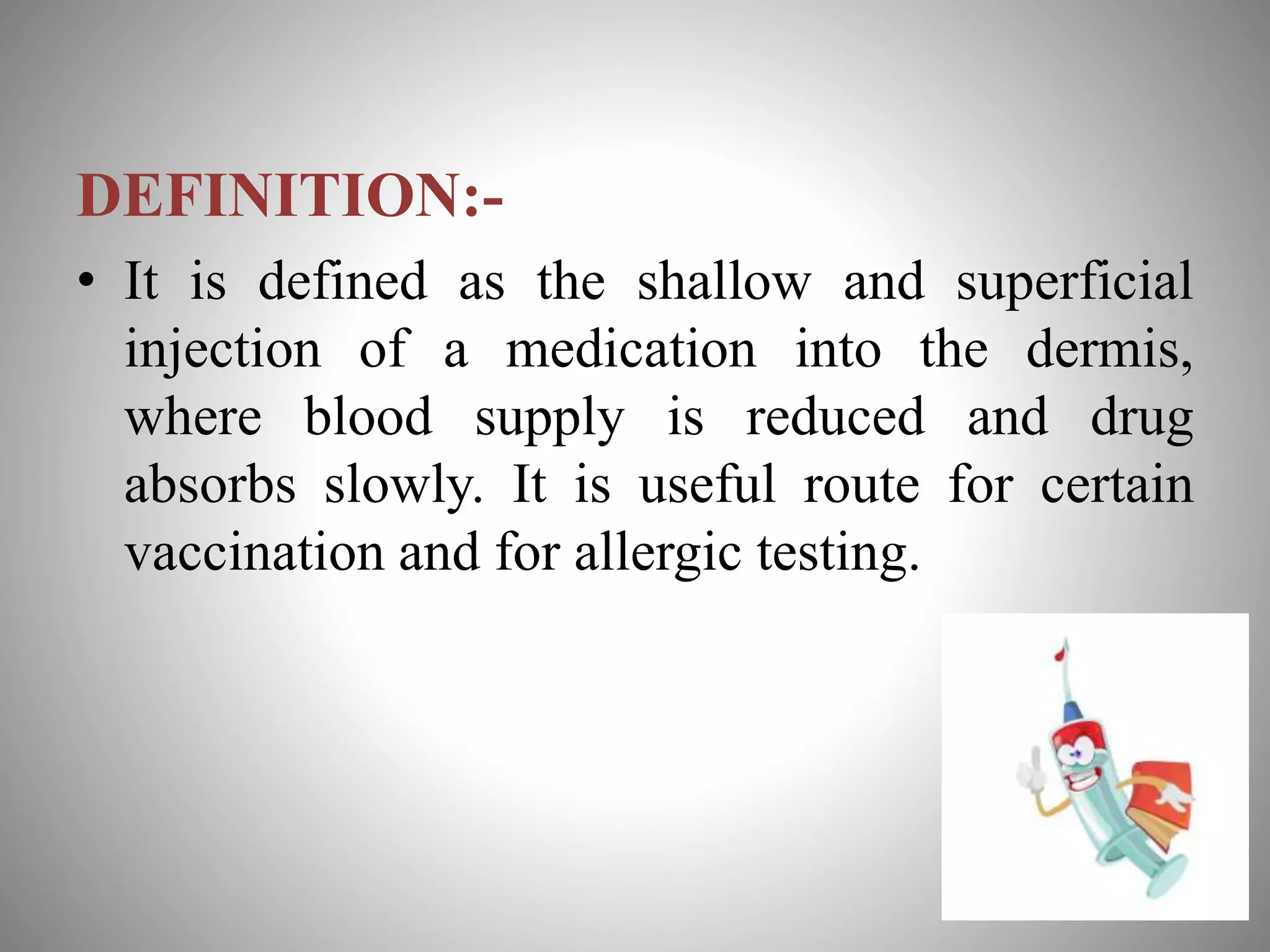 DEFINITION:-
• It is defined as the shallow and superficial
injection of a medication into the dermis,
where blood supply is reduced and drug
absorbs slowly. It is useful route for certain
vaccination and for allergic testing.
 