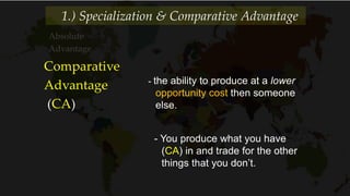 Absolute
Advantage
1.) Specialization & Comparative Advantage
Comparative
Advantage
(CA)
- the ability to produce at a lower
opportunity cost then someone
else.
- You produce what you have
(CA) in and trade for the other
things that you don’t.
 