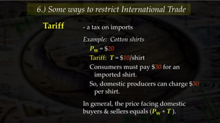 - a tax on imports
Example: Cotton shirts
PW = $20
Tariff: T = $10/shirt
Consumers must pay $30 for an
imported shirt.
So, domestic producers can charge $30
per shirt.
In general, the price facing domestic
buyers & sellers equals (PW + T ).
6.) Some ways to restrict International Trade
Tariff
 
