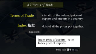4.) Terms of Trade
Terms of Trade - A ratio of the indexed prices of
exports and imports in a country.
-List of all the prices put together.Index 指數
Index price of exports
Index price of imports
X 100
Base year 基年 is 100
Equation:
 