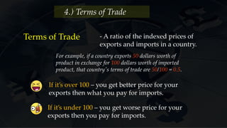 4.) Terms of Trade
Terms of Trade - A ratio of the indexed prices of
exports and imports in a country.
For example, if a country exports 50 dollars worth of
product in exchange for 100 dollars worth of imported
product, that country's terms of trade are 50/100 = 0.5.
If it’s over 100 – you get better price for your
exports then what you pay for imports.
If it’s under 100 – you get worse price for your
exports then you pay for imports.
 