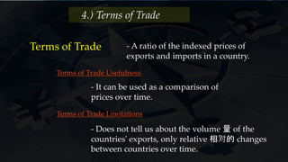 4.) Terms of Trade
Terms of Trade - A ratio of the indexed prices of
exports and imports in a country.
- It can be used as a comparison of
prices over time.
Terms of Trade Usefulness
Terms of Trade Limitations
- Does not tell us about the volume 量 of the
countries' exports, only relative 相对的 changes
between countries over time.
 