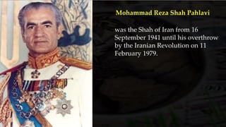 was the Shah of Iran from 16
September 1941 until his overthrow
by the Iranian Revolution on 11
February 1979.
Mohammad Reza Shah Pahlavi
 