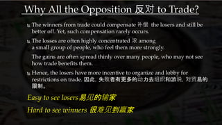 Why All the Opposition 反对 to Trade?
 The winners from trade could compensate 补偿 the losers and still be
better off. Yet, such compensation rarely occurs.
 The losses are often highly concentrated 浓 among
a small group of people, who feel them more strongly.
The gains are often spread thinly over many people, who may not see
how trade benefits them.
 Hence, the losers have more incentive to organize and lobby for
restrictions on trade. 因此，失败者有更多的动力去组织和游说，对贸易的
限制。
Easy to see losers易见的输家
Hard to see winners 很难见到赢家
 