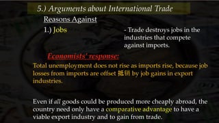 Reasons Against
- Trade destroys jobs in the
industries that compete
against imports.
1.) Jobs
5.) Arguments about International Trade
Economists’ response:
Total unemployment does not rise as imports rise, because job
losses from imports are offset 抵销 by job gains in export
industries.
Even if all goods could be produced more cheaply abroad, the
country need only have a comparative advantage to have a
viable export industry and to gain from trade.
 