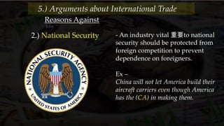 Reasons Against
Jobs
2.) National Security - An industry vital 重要to national
security should be protected from
foreign competition to prevent
dependence on foreigners.
Ex –
China will not let America build their
aircraft carriers even though America
has the (CA) in making them.
5.) Arguments about International Trade
 