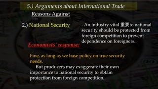 Reasons Against
Jobs
2.) National Security - An industry vital 重要to national
security should be protected from
foreign competition to prevent
dependence on foreigners.
5.) Arguments about International Trade
Economists’ response:
Fine, as long as we base policy on true security
needs.
But producers may exaggerate their own
importance to national security to obtain
protection from foreign competition.
 