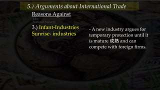 Reasons Against
Jobs
National Security
3.) Infant-Industries
Sunrise- industries
- A new industry argues for
temporary protection until it
is mature 成熟 and can
compete with foreign firms.
5.) Arguments about International Trade
 