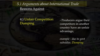 Reasons Against
Jobs
National Security
Infant-Industries
4.) Unfair Competition
Dumping
- Producers argue their
competitors in another
country have an unfair
advantage,
example - due to govt
subsidies. Dumping
5.) Arguments about International Trade
 