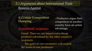 Reasons Against
Jobs
National Security
Infant-Industries
4.) Unfair Competition
Dumping
- Producers argue their
competitors in another
country have an unfair
advantage,
5.) Arguments about International Trade
Economists’ response:
Great! Then we can import extra-cheap
products subsidized by the other country’s
taxpayers.
The gains to our consumers will exceed
the losses to our producers.
 