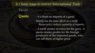 - a tax on imports
6.) Some ways to restrict International Trade
Tariff
Quota - is a limit on imports of a good.
Mostly has the same effects as a tariff:
Raises price, reduces quantity of imports.
- A tariff creates revenue for the govt. A
quota creates profits for the foreign
producers of the imported goods, who
can sell them at higher price.
 