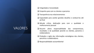 VALORES
 Integridade e honestidade
 Empenho para com os clientes e parceiros
 Transparência nos relacionamentos
 Capacidade para aceitar grandes desafios e conduzi-los até
ao final
 Atitude crítica, dedicação para com a qualidade e
melhoramento pessoal
 Assumir plena responsabilidade dos compromissos,
resultados e da qualidade perante os clientes, parceiros e
colaboradores
 Proteção e sigilo das informações estratégicas dos clientes,
parceiros e colaboradores
 Responsabilidade socioambiental
 