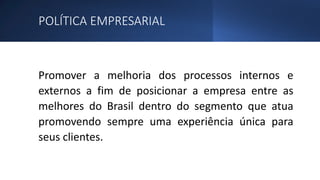 POLÍTICA EMPRESARIAL
Promover a melhoria dos processos internos e
externos a fim de posicionar a empresa entre as
melhores do Brasil dentro do segmento que atua
promovendo sempre uma experiência única para
seus clientes.
 
