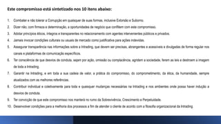 Este compromisso está sintetizado nos 10 itens abaixo:
1. Combater e não tolerar a Corrupção em quaisquer de suas formas, inclusive Extorsão e Suborno.
2. Dizer não, com firmeza e determinação, a oportunidades de negócio que conflitem com este compromisso.
3. Adotar princípios éticos, íntegros e transparentes no relacionamento com agentes intervenientes públicos e privados.
4. Jamais invocar condições culturais ou usuais de mercado como justificativa para ações indevidas.
5. Assegurar transparência nas informações sobre a Intrading, que devem ser precisas, abrangentes e acessíveis e divulgadas de forma regular nos
canais e plataformas de comunicação específicos.
6. Ter consciência de que desvios de conduta, sejam por ação, omissão ou complacência, agridem a sociedade, ferem as leis e destroem a imagem
de toda a Intrading.
7. Garantir na Intrading, e em toda a sua cadeia de valor, a prática do compromisso, do comprometimento, da ética, da humanidade, sempre
atualizados com as melhores referências.
8. Contribuir individual e coletivamente para toda e quaisquer mudanças necessárias na Intrading e nos ambientes onde possa haver indução a
desvios de conduta.
9. Ter convicção de que este compromisso nos manterá no rumo da Sobrevivência, Crescimento e Perpetuidade.
10. Desenvolver condições para a melhoria dos processos a fim de atender o cliente de acordo com a filosofia organizacional da Intrading.
 