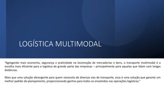 LOGÍSTICA MULTIMODAL
“Agregando mais economia, segurança e praticidade na locomoção de mercadorias e bens, o transporte multimodal é a
escolha mais eficiente para a logística de grande parte das empresas – principalmente para aquelas que lidam com longas
distâncias.
Mais que uma solução abrangente para quem necessita de diversas vias de transporte, essa é uma solução que garante um
melhor padrão de planejamento, proporcionando ganhos para todos os envolvidos nas operações logísticas.”
 