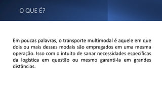 O QUE É?
Em poucas palavras, o transporte multimodal é aquele em que
dois ou mais desses modais são empregados em uma mesma
operação. Isso com o intuito de sanar necessidades específicas
da logística em questão ou mesmo garanti-la em grandes
distâncias.
 