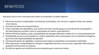 BENEFÍCIOS
Veja quais são os mais marcantes para todos os envolvidos na cadeia logística:
1. Menos burocracia e complicações com diversos contratados, uma vez que o negócio é feito com apenas
uma empresa
2. Aumento da oferta aos transportadores
3. Fretes reduzidos aos operadores, que contam com bons acordos graças à recorrência de contratações e
têm liberdade para escolher entre os contratados de melhor custo-benefício
4. Melhor eficiência logística, dada a possibilidade de abranger diferentes modais em um único planejamento
5. Possibilidade de que os contratados em modais específicos não se preocupem com os detalhes da logística,
que ficará sob responsabilidade do operador
6. Consequente ganho de agilidade e economia para todos os envolvidos no transporte multimodal
7. Mais segurança e tranquilidade em relação à integridade dos bens, uma vez que o operador deve ressarcir
qualquer eventual dano ou prejuízo
8. Emissão de apenas um conhecimento de transporte para o percurso inteiro.
 