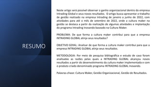 RESUMO
Neste artigo será possível observar o ganho organizacional dentro da empresa
Intrading Global e seus novos resultados. O artigo busca apresentar o trabalho
de gestão realizado na empresa Intrading de janeiro a junho de 2022, com
atividades para até o mês de setembro de 2022, onde a cultura maker na
gestão se destaca a partir da realização de algumas atividades e implantação
do programa Intrading Inovando baseado na Cultura Maker.
PROBLEMA: De que forma a cultura maker contribui para que a empresa
INTRADING GLOBAL atinja seus resultados?
OBJETIVO GERAL: Analisar de que forma a cultura maker contribui para que a
empresa INTRADING GLOBAL atinja seus resultados.
METODOLOGIA: Por meio de pesquisa bibliográfica e estudo de caso foram
analisadas as razões pelas quais a INTRADING GLOBAL alcançou novos
resultados a partir do desenvolvimento da cultura maker implementada e com
o produto criado denominado programa INTRADING GLOBAL Inovando.
Palavras-chave: Cultura Maker, Gestão Organizacional, Gestão de Resultados.
 