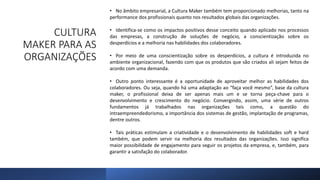 CULTURA
MAKER PARA AS
ORGANIZAÇÕES
• No âmbito empresarial, a Cultura Maker também tem proporcionado melhorias, tanto na
performance dos profissionais quanto nos resultados globais das organizações.
• Identifica-se como os impactos positivos desse conceito quando aplicado nos processos
das empresas, a construção de soluções de negócio, a conscientização sobre os
desperdícios e a melhoria nas habilidades dos colaboradores.
• Por meio de uma conscientização sobre os desperdícios, a cultura é introduzida no
ambiente organizacional, fazendo com que os produtos que são criados ali sejam feitos de
acordo com uma demanda.
• Outro ponto interessante é a oportunidade de aproveitar melhor as habilidades dos
colaboradores. Ou seja, quando há uma adaptação ao “faça você mesmo”, base da cultura
maker, o profissional deixa de ser apenas mais um e se torna peça-chave para o
desenvolvimento e crescimento do negócio. Convergindo, assim, uma série de outros
fundamentos já trabalhados nas organizações tais como, a questão do
intraempreendedorismo, a importância dos sistemas de gestão, implantação de programas,
dentre outros.
• Tais práticas estimulam a criatividade e o desenvolvimento de habilidades soft e hard
também, que podem servir na melhoria dos resultados das organizações. Isso significa
maior possibilidade de engajamento para seguir os projetos da empresa, e, também, para
garantir a satisfação do colaborador.
 